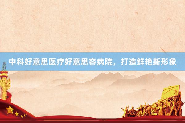 中科好意思医疗好意思容病院，打造鲜艳新形象